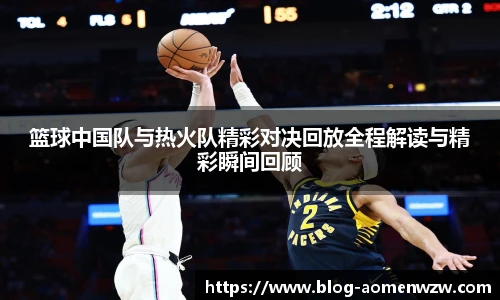篮球中国队与热火队精彩对决回放全程解读与精彩瞬间回顾
